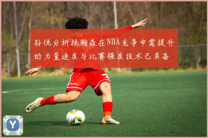 孙悦分析杨瀚森在NBA竞争中需提升的力量速度与比赛强度技术已具备