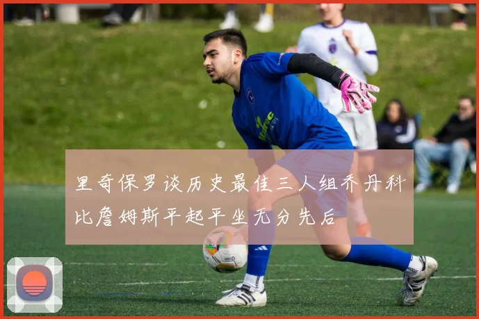 里奇保罗谈历史最佳三人组乔丹科比詹姆斯平起平坐无分先后