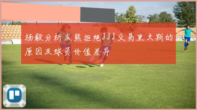 杨毅分析灰熊拒绝JJJ交易里夫斯的原因及球员价值差异