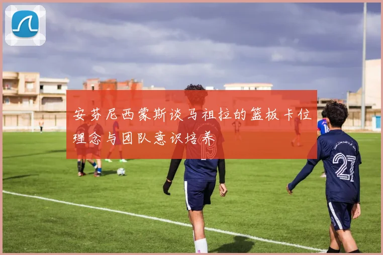 安芬尼西蒙斯谈马祖拉的篮板卡位理念与团队意识培养