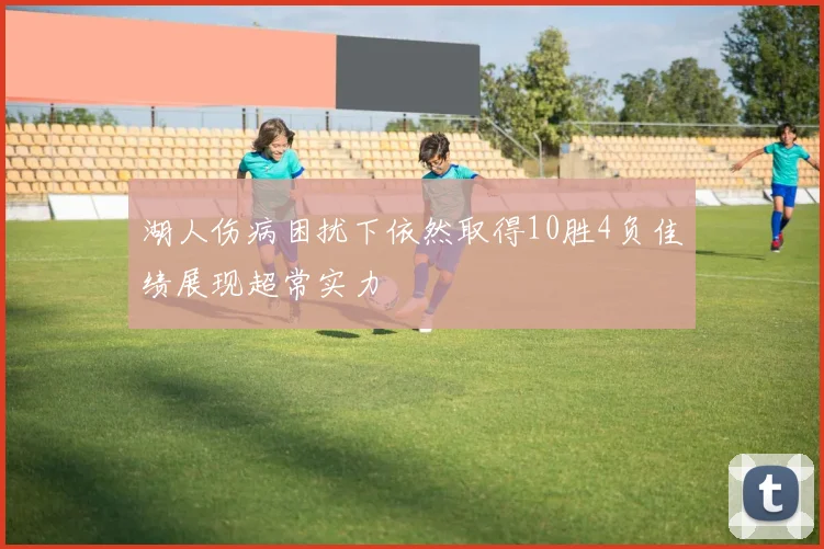 湖人伤病困扰下依然取得10胜4负佳绩展现超常实力