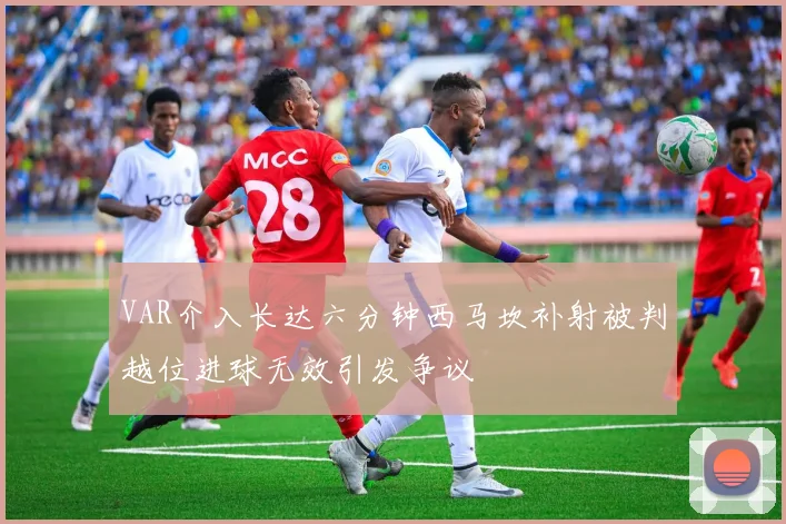 VAR介入长达六分钟西马坎补射被判越位进球无效引发争议
