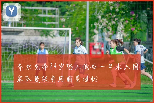 齐尔克泽24岁陷入低谷一年未入国家队曼联弃用前景堪忧