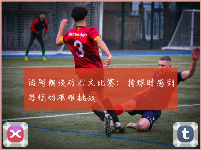 诺阿朗谈对尤文比赛：持球时感到恐慌的艰难挑战