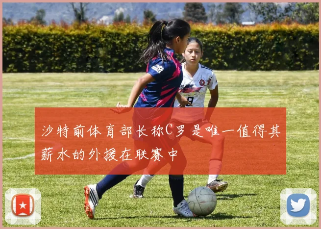 沙特前体育部长称C罗是唯一值得其薪水的外援在联赛中