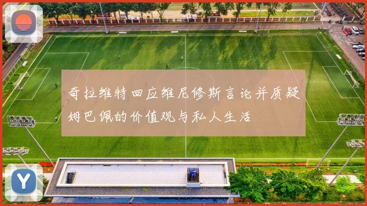 奇拉维特回应维尼修斯言论并质疑姆巴佩的价值观与私人生活
