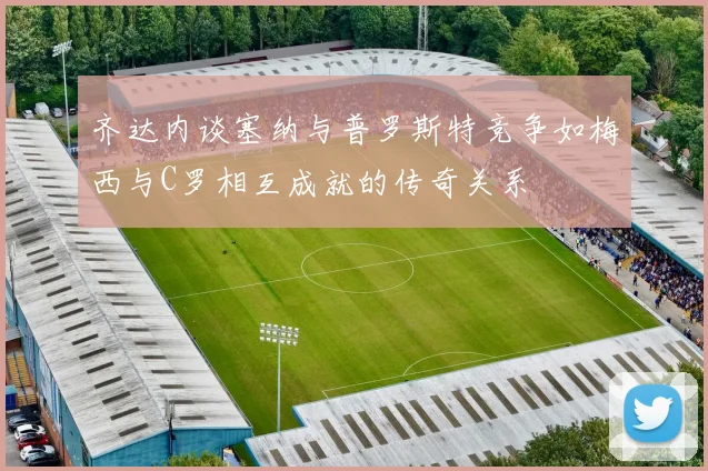 齐达内谈塞纳与普罗斯特竞争如梅西与C罗相互成就的传奇关系