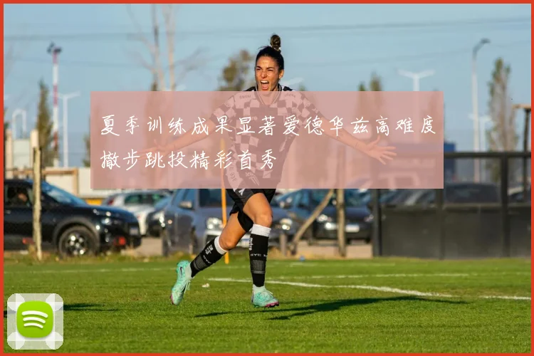 夏季训练成果显著爱德华兹高难度撤步跳投精彩首秀