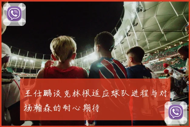 王仕鹏谈克林根适应球队进程与对杨瀚森的耐心期待