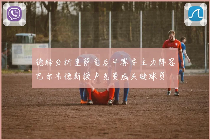 德转分析皇萨竞后半赛季主力阵容巴尔韦德新援卢克曼成关键球员