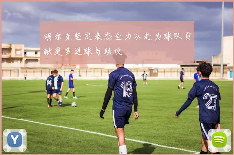 胡尔克坚定表态全力以赴为球队贡献更多进球与助攻