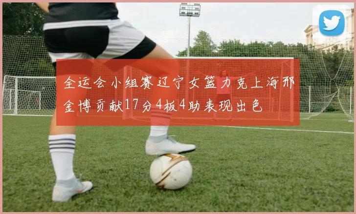 全运会小组赛辽宁女篮力克上海邢金博贡献17分4板4助表现出色