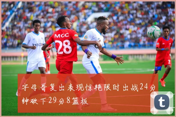 字母哥复出表现惊艳限时出战24分钟砍下29分8篮板