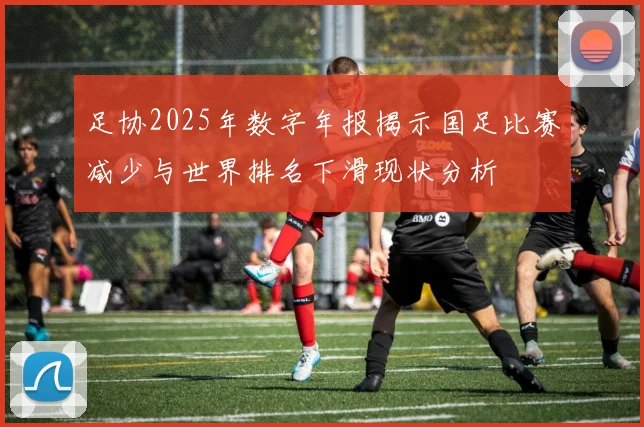 足协2025年数字年报揭示国足比赛减少与世界排名下滑现状分析