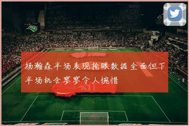 杨瀚森半场表现抢眼数据全面但下半场机会寥寥令人惋惜