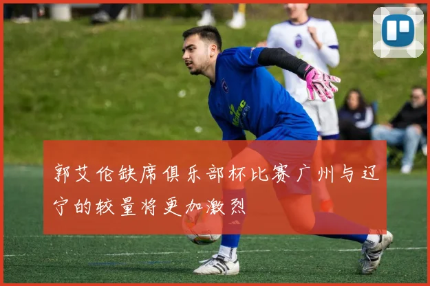 郭艾伦缺席俱乐部杯比赛广州与辽宁的较量将更加激烈