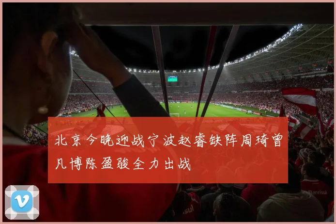 北京今晚迎战宁波赵睿缺阵周琦曾凡博陈盈骏全力出战