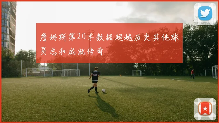 詹姆斯第20季数据超越历史其他球员总和成就传奇