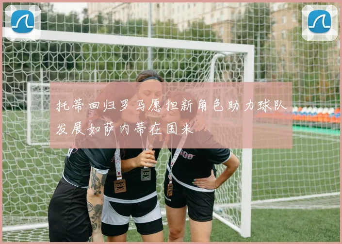 托蒂回归罗马愿担新角色助力球队发展如萨内蒂在国米