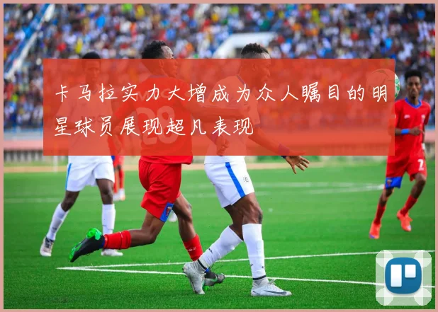 卡马拉实力大增成为众人瞩目的明星球员展现超凡表现