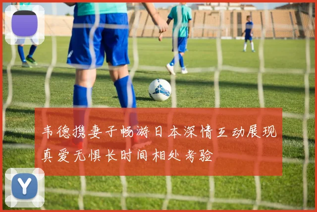 韦德携妻子畅游日本深情互动展现真爱无惧长时间相处考验