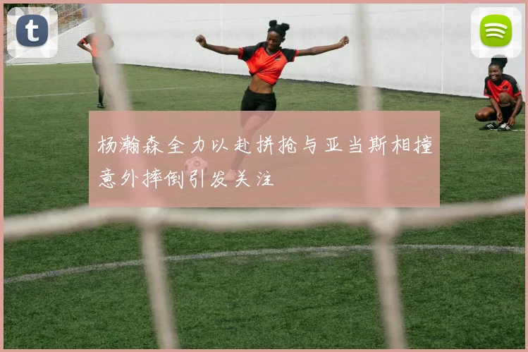 杨瀚森全力以赴拼抢与亚当斯相撞意外摔倒引发关注