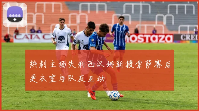 热刺主场失利西汉姆新援索萨赛后更衣室与队友互动